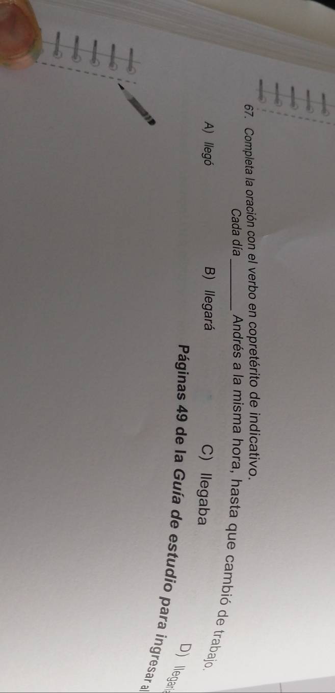 Completa la oración con el verbo en copretérito de indicativo.
Cada día_
Andrés a la misma hora, hasta que cambió de trabajo.
A) llegó B) llegará
C) llegaba
D) llegari
Páginas 49 de la Guía de estudio para ingresar a