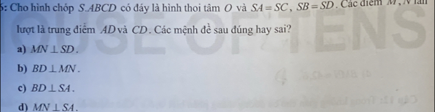 6: Cho hình chóp S. ABCD có đáy là hình thoi tâm O và SA=SC, SB=SD , Các điểm M , N àn
lượt là trung điểm AD và CD. Các mệnh đề sau đúng hay sai?
a) MN⊥ SD.
b) BD⊥ MN.
c) BD⊥ SA.
d) MN⊥ SA.