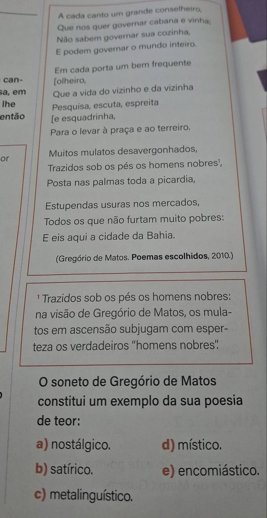 A cada canto um grande conselheiro,
Que nos quer governar cabana e vinha;
Não sabem governar sua cozinha,
E podem governar o mundo inteiro.
Em cada porta um bem frequente
can- [olheiro,
a, em Que a vida do vizinho e da vizinha
lhe
Pesquisa, escuta, espreita
então [e esquadrinha,
Para o levar à praça e ao terreiro.
Muitos mulatos desavergonhados,
or
Trazidos sob os pés os homens nobres¹,
Posta nas palmas toda a picardia,
Estupendas usuras nos mercados,
Todos os que não furtam muito pobres:
E eis aqui a cidade da Bahia.
(Gregório de Matos. Poemas escolhidos, 2010.)
1 Trazidos sob os pés os homens nobres:
na visão de Gregório de Matos, os mula-
tos em ascensão subjugam com esper-
teza os verdadeiros “homens nobres”
O soneto de Gregório de Matos
constitui um exemplo da sua poesia
de teor:
a) nostálgico. d) místico.
b) satírico. e) encomiástico.
c) metalinguístico.