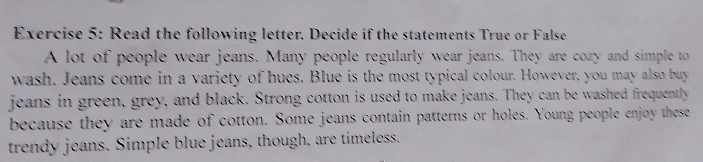 Read the following letter. Decide if the statements True or False 
A lot of people wear jeans. Many people regularly wear jeans. They are cozy and simple to 
wash. Jeans come in a variety of hues. Blue is the most typical colour. However, you may also buy 
jeans in green, grey, and black. Strong cotton is used to make jeans. They can be washed frequently 
because they are made of cotton. Some jeans contain patterns or holes. Young people enjoy these 
trendy eans. Simple blue jeans, though, are timeless.