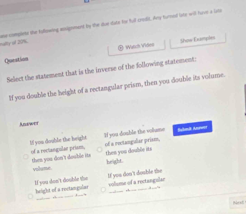 ase complete the following assignment by the due date for full credit. Any turned late will have a late
o Show Examples
nalty of 20%.
Question Watch Video
Select the statement that is the inverse of the following statement:
If you double the height of a rectangular prism, then you double its volume.
Answer
If you double the height If you double the volume Submit Answer
of a rectangular prism, of a rectangular prism,
then you don't double its then you double its
volume. height.
If you don't double the If you don't double the
height of a rectangular volume of a rectangular
, 1
_
_,1 — '
Next