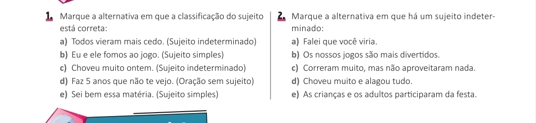 Marque a alternativa em que a classificação do sujeito Marque a alternativa em que há um sujeito indeter-
está correta: minado:
a) Todos vieram mais cedo. (Sujeito indeterminado) a) Falei que você viria.
b) Eu e ele fomos ao jogo. (Sujeito simples) b) Os nossos jogos são mais divertidos.
c) Choveu muito ontem. (Sujeito indeterminado) c) Correram muito, mas não aproveitaram nada.
d) Faz 5 anos que não te vejo. (Oração sem sujeito) d) Choveu muito e alagou tudo.
e) Sei bem essa matéria. (Sujeito simples) e) As crianças e os adultos participaram da festa.