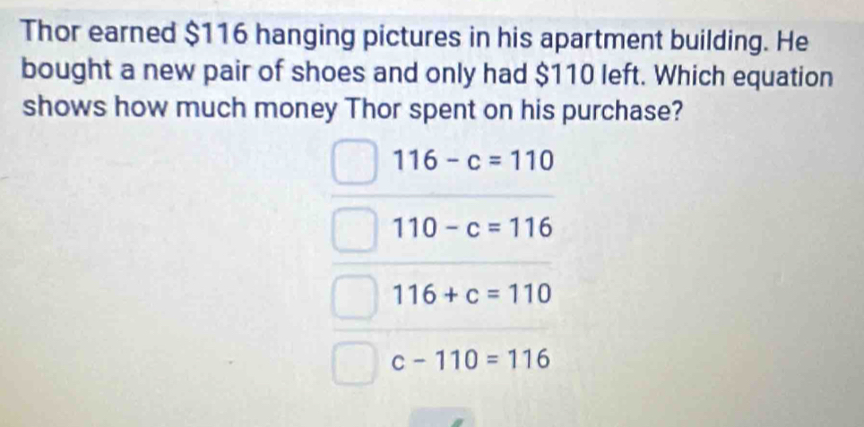 Thor earned $116 hanging pictures in his apartment building. He
bought a new pair of shoes and only had $110 left. Which equation
shows how much money Thor spent on his purchase?
116-c=110
110-c=116
116+c=110
c-110=116