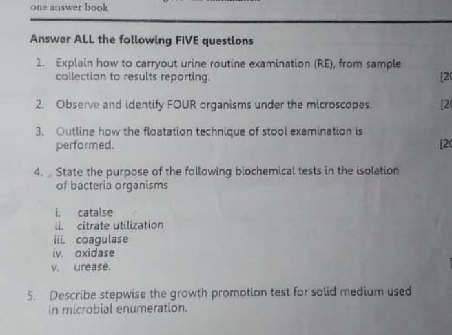 one answer book 
Answer ALL the following FIVE questions 
1. Explain how to carryout urine routine examination (RE), from sample 
collection to results reporting. 
[2 
2. Observe and identify FOUR organisms under the microscopes. [2 
3. Outline how the floatation technique of stool examination is 
performed. [2 
4. State the purpose of the following biochemical tests in the isolation 
of bacteria organisms 
i catalse 
li. citrate utilization 
iii. coagulase 
iv. oxidase 
v. urease. 
5. Describe stepwise the growth promotion test for solid medium used 
in microbial enumeration.