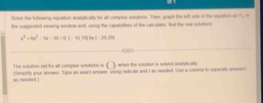 Solve the following equation analytically for all complex solutions. Then, graph the left side of the equation as Y; in 
the suggested viewing window and, using the capabilities of the calculator, find the real solutions
x^3+6x^2-5x-30=0, [-10,10] by [-20,20]
, . 
The solution set for all complex solutions is langle □  when the solution is solved analytically 
(Simplify your answer. Type an exact answer, using radicals and i as needed. Use a comma to separate answers 
as needed.)