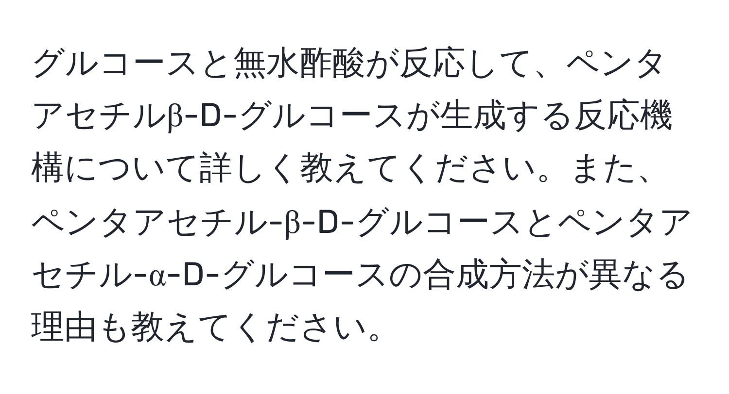 グルコースと無水酢酸が反応して、ペンタアセチルβ-D-グルコースが生成する反応機構について詳しく教えてください。また、ペンタアセチル-β-D-グルコースとペンタアセチル-α-D-グルコースの合成方法が異なる理由も教えてください。