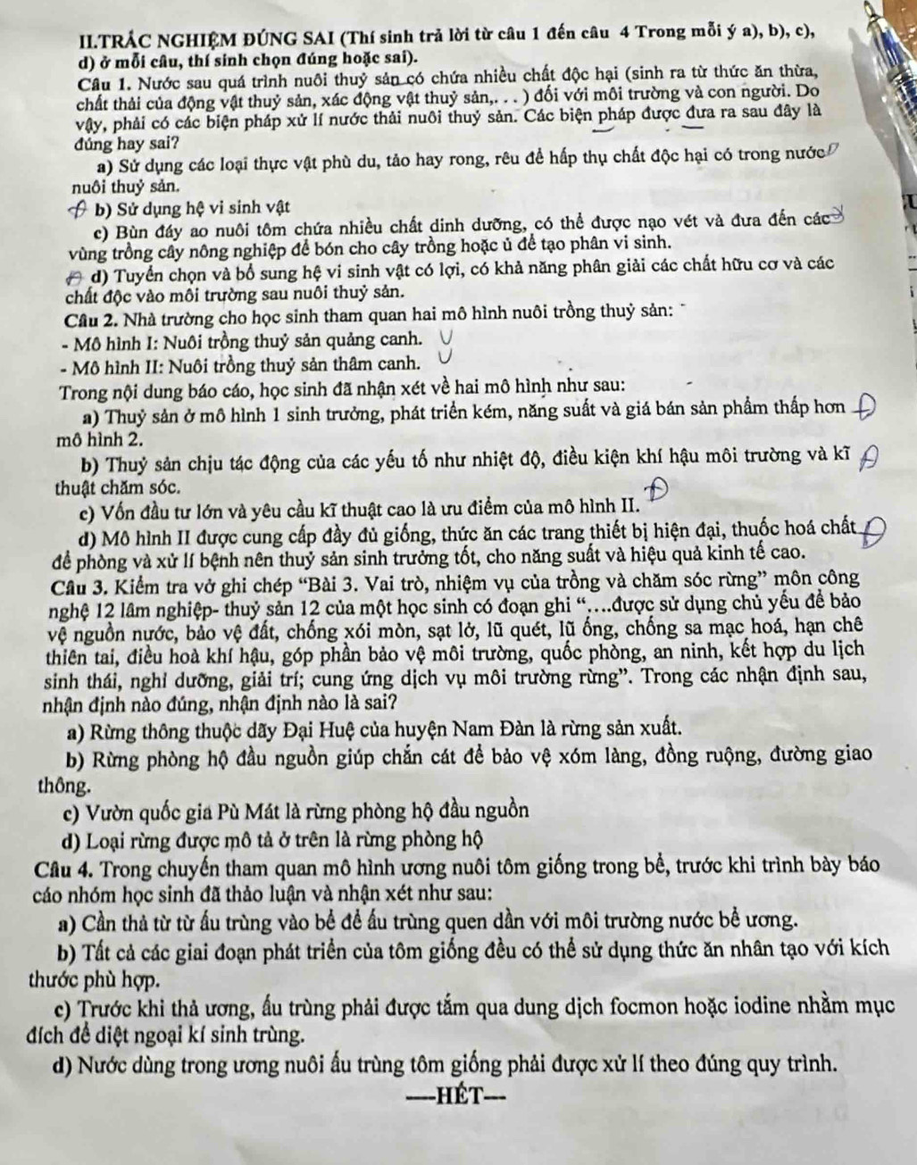 II.TRÁC NGHIỆM ĐÚNG SAI (Thí sinh trả lời từ câu 1 đến câu 4 Trong mỗi ý a), b), c),
d) ở mỗi câu, thí sinh chọn đúng hoặc sai).
Câu 1. Nước sau quá trình nuôi thuỷ sản có chứa nhiều chất độc hại (sinh ra từ thức ăn thừa,
chất thải của động vật thuỷ sản, xác động vật thuỷ sản,. . . ) đối với môi trường và con người. Do
vậy, phải có các biện pháp xử lí nước thải nuôi thuỷ sản. Các biện pháp được đưa ra sau đây là
dúng hay sai?
a) Sử dụng các loại thực vật phù du, tảo hay rong, rêu đề hấp thụ chất độc hại có trong nước
nuôi thuỷ sản.
b) Sử dụng hệ vi sinh vật
c) Bùn đáy ao nuôi tôm chứa nhiều chất dinh dưỡng, có thể được nạo vét và đưa đến các
vùng trồng cây nông nghiệp để bón cho cây trồng hoặc ủ để tạo phân vi sinh.
( d) Tuyển chọn và bổ sung hệ vi sinh vật có lợi, có khả năng phân giải các chất hữu cơ và các
chất độc vào môi trường sau nuôi thuỷ sản.
Cầu 2. Nhà trường cho học sinh tham quan hai mô hình nuôi trồng thuỷ sản: 
- Mô hình I: Nuôi trồng thuỷ sản quảng canh.
- Mô hình II: Nuôi trồng thuỷ sản thâm canh.
Trong nội dung báo cáo, học sinh đã nhận xét về hai mô hình như sau:
a) Thuỷ sản ở mô hình 1 sinh trưởng, phát triển kém, năng suất và giá bán sản phẩm thấp hơn
mô hình 2.
b) Thuỷ sản chịu tác động của các yếu tố như nhiệt độ, điều kiện khí hậu môi trường và kĩ
thuật chăm sóc.
c) Vốn đầu tư lớn và yêu cầu kĩ thuật cao là ưu điểm của mô hình II.
d) Mô hình II được cung cấp đầy đủ giống, thức ăn các trang thiết bị hiện đại, thuốc hoá chất
để phòng và xử lí bệnh nên thuỷ sản sinh trưởng tốt, cho năng suất và hiệu quả kinh tế cao.
Cầu 3. Kiểm tra vở ghi chép “Bài 3. Vai trò, nhiệm vụ của trồng và chăm sóc rừng” môn công
nghệ 12 lâm nghiệp- thuỷ sản 12 của một học sinh có đoạn ghi “.được sử dụng chủ yếu đề bảo
vệ nguồn nước, bảo vệ đất, chống xói mòn, sạt lở, lũ quét, lũ ống, chống sa mạc hoá, hạn chê
thiên tai, điều hoà khí hậu, góp phần bảo vệ môi trường, quốc phòng, an ninh, kết hợp du lịch
sinh thái, nghỉ dưỡng, giải trí; cung ứng dịch vụ môi trường rừng”. Trong các nhận định sau,
nhận định nào đúng, nhận định nào là sai?
a) Rừng thông thuộc dãy Đại Huệ của huyện Nam Đàn là rừng sản xuất.
b) Rừng phòng hộ đầu nguồn giúp chắn cát để bảo vệ xóm làng, đồng ruộng, đường giao
thông.
c) Vườn quốc gia Pù Mát là rừng phòng hộ đầu nguồn
d) Loại rừng được mô tả ở trên là rừng phòng hộ
Câu 4. Trong chuyến tham quan mô hình ương nuôi tôm giống trong bể, trước khi trình bày báo
cáo nhóm học sinh đã thảo luận và nhận xét như sau:
a) Cần thả từ từ ấu trùng vào bề để ấu trùng quen dần với môi trường nước bể ương.
b) Tất cả các giai đoạn phát triển của tôm giống đều có thể sử dụng thức ăn nhân tạo với kích
thước phù hợp.
c) Trước khi thả ương, ấu trùng phải được tắm qua dung dịch focmon hoặc iodine nhằm mục
đích để diệt ngoại kí sinh trùng.
d) Nước dùng trong ương nuôi ấu trùng tôm giống phải được xử lí theo đúng quy trình.
-=--HÉT