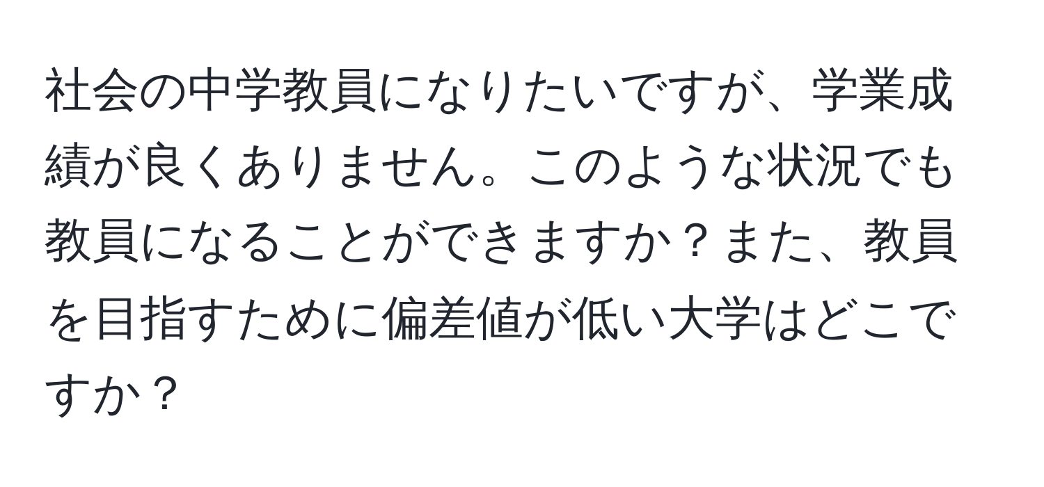 社会の中学教員になりたいですが、学業成績が良くありません。このような状況でも教員になることができますか？また、教員を目指すために偏差値が低い大学はどこですか？