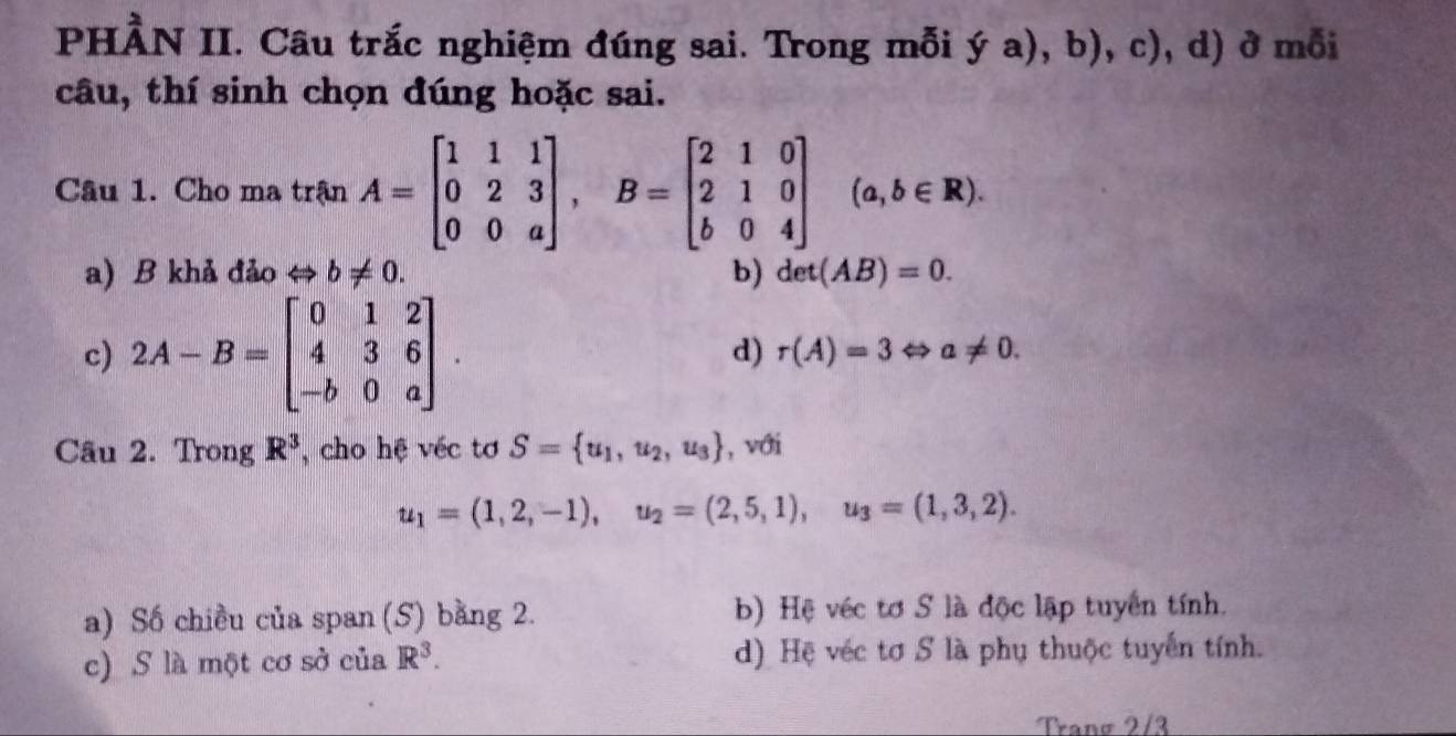 PHÀN II. Câu trắc nghiệm đúng sai. Trong mỗi ya),b),c) , d) ở mỗi
câu, thí sinh chọn đúng hoặc sai.
Câu 1. Cho ma trận A=beginbmatrix 1&1&1 0&2&3 0&0&aendbmatrix , B=beginbmatrix 2&1&0 2&1&0 b&0&4endbmatrix (a,b∈ R).
a) B khả đảo → b!= 0. b) det(AB)=0.
c) 2A-B=beginbmatrix 0&1&2 4&3&6 -b&0&aendbmatrix. d) r(A)=3Leftrightarrow a!= 0. 
Câu 2. Trong R^3 , cho hệ véc tơ S= u_1,u_2,u_3 , với
u_1=(1,2,-1), u_2=(2,5,1), u_3=(1,3,2).
a) Số chiều của span (S) bằng 2. b) Hệ véc tơ S là độc lập tuyển tính.
c) S là một cơ sở của R^3. d) Hệ véc tơ S là phụ thuộc tuyển tính.
Tranø 2/3