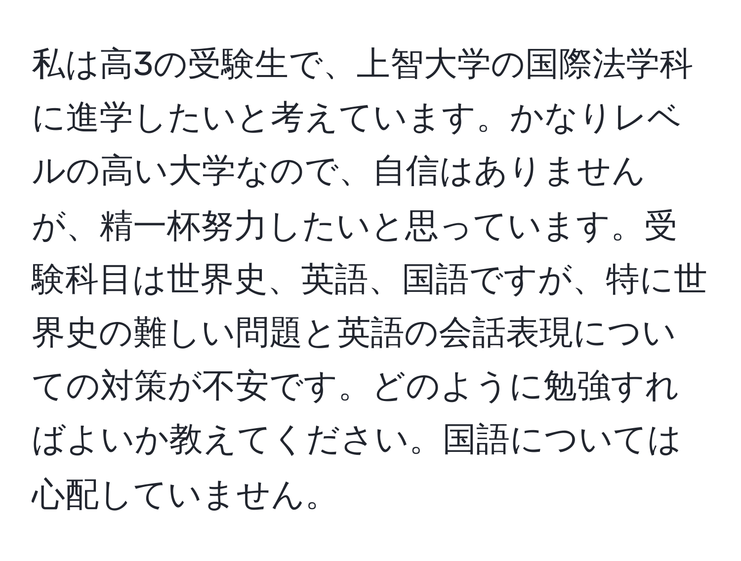 私は高3の受験生で、上智大学の国際法学科に進学したいと考えています。かなりレベルの高い大学なので、自信はありませんが、精一杯努力したいと思っています。受験科目は世界史、英語、国語ですが、特に世界史の難しい問題と英語の会話表現についての対策が不安です。どのように勉強すればよいか教えてください。国語については心配していません。