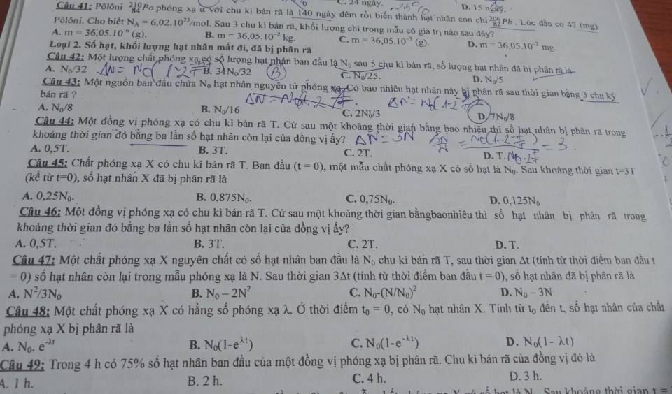 C. 24 ngày. D. 15 ngày
Câu 41: Pôlôni 3 Po phóng xạ ở với chu kỉ bản rã là 140 ngày đêm rồi biến thành hạt nhân con chi22 Pb . Lúc đầu có 42 (mg)
Pôlôni. Cho biết N_A=6,02.10^(23) /mol. Sau 3 chu kì bán rã, khổi lượng chỉ trong mẫu có giá trị nào sau đây?
A. m=36,05.10^(-6) (g). B. m=36,05.10^(-2)kg. C. m=36,05.10^(-3) (g). D. m=36,05.10^(-2)mg.
Loại 2. Số hạt, khối lượng hạt nhân mất đi, đã bị phân rã
Câu 42: Một lượng chất phóng xã có số lượng hạt nhận ban đầu là N_0 sau 5 chu ki bán rã, số lượng hạt nhân đã bị phân rã là
A. N_0surd  2 B.31N_0/32
C. N_0/25.
D. N_0/5
Câu 43: Một nguồn ban đầu chứa N_0 hạt nhân nguyên tử phóng xã. Có bao nhiêu hạt nhân này bị phân rã sau thời gian bằng 3 chu kỷ
bán rã ?

A. N_0/8 B. N_0/16 C. 2N√/3 D.7N/8
Câu 44: Một đồng vị phóng xạ có chu kỉ bán rã T. Cứ sau một khoảng thời gian bằng bao nhiều thì số hạt nhân bị phân rã trong
khoảng thời gian đó bằng ba lần số hạt nhân còn lại của đồng vị ấy?
A. 0,5T. B. 3T.
C. 2T.
Câu 45: Chất phóng xạ X có chu kỉ bán rã T. Ban đầu (t=0) , một mẫu chất phóng xạ X có số hạt là Nạ. Sau khoàng thời gian t=3T
(kể từ t=0) , số hạt nhân X đã bị phân rã là
A. 0,25N_0. B. 0.875N. C. 0 7 5N
D. 0,125N_0
Câu 46: Một đồng vị phóng xạ có chu kì bán rã T. Cứ sau một khoảng thời gian bằngbaonhiêu thì số hạt nhân bị phân rã trong
khoảng thời gian đó bằng ba lần số hạt nhân còn lại của đồng vị ấy?
A. 0,5T. B. 3T. C. 2T. D, T.
Câu 47: Một chất phóng xạ X nguyên chất có số hạt nhân ban đầu là N_0 chu ki bán rã T, sau thời gian Δt (tính từ thời điểm ban đầu 1
=0) số hạt nhân còn lại trong mẫu phóng xạ là N. Sau thời gian 3∆t (tính từ thời điểm ban đầu t=0) , số hạt nhân đã bị phân rã là
A. N^2/3N_0 B. N_0-2N^2 C. N_0-(N/N_0)^2 D. N_0-3N
Câu 48: Một chất phóng xạ X có hằng số phóng xạ λ. Ở thời điểm t_0=0 , có N_0 hạt nhân X. Tính từ tạ đến t, số hạt nhân của chất
phóng xạ X bị phân rã là
A. N_0.e^(-lambda r) B. N_0(1-e^(lambda t)) C. N_0(1-e^(-lambda t)) D. N_0(1-lambda t)
Câu 49: Trong 4 h có 75% số hạt nhân ban đầu của một đồng vị phóng xạ bị phân rã. Chu ki bán rã của đồng vị đó là
A. 1 h. B. 2 h. C. 4 h. D. 3 h.
Sau khoảng thời gian t=