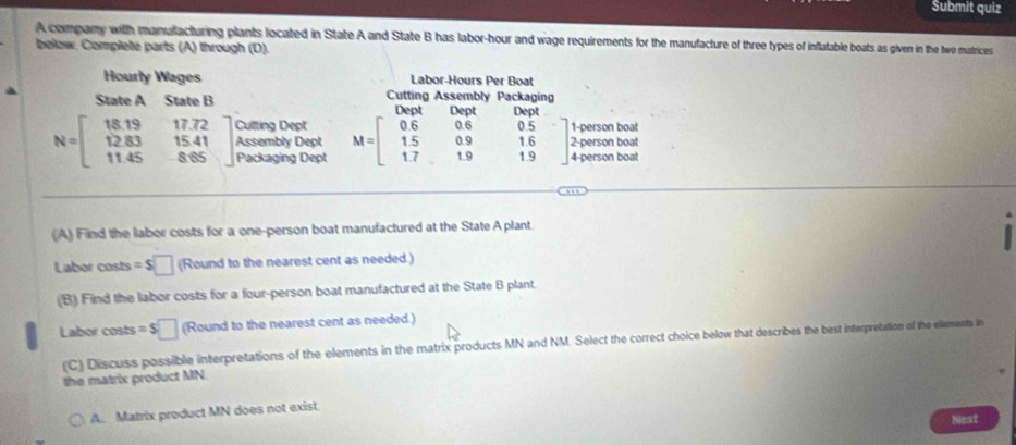 Submit quiz
A company with manufacturing plants located in State A and State B has labor-hour and wage requirements for the manufacture of three types of inflatable boats as given in the two matrices
below. Complete parts (A) through (D).
Hourly Wages Labor-Hours Per Boat
State A State B Cutting Assembly Packagin
Do n Do n Dept
Cutting Dept 1-person boat
Assembly Dept M=beginbmatrix 0.6&0.6 1.5&0.9 1.7&1.9endbmatrix 1.6 0.5 2-person boat
N=beginbmatrix 18.19&17.72 12.83&15.41 11.45&8.65endbmatrix Packaging Dept 1.9 4-person boat
(A) Find the labor costs for a one-person boat manufactured at the State A plant
Labor costs =$□ (Round to the nearest cent as needed.)
(B) Find the labor costs for a four-person boat manufactured at the State B plant.
Labor costs =$□ (Round to the nearest cent as needed.)
(C) Discuss possible interpretations of the elements in the matrix products MN and NM. Select the correct choice below that describes the best interpretation of the elements in
the matrix product MN.
A. Matrix product MN does not exist.
Next