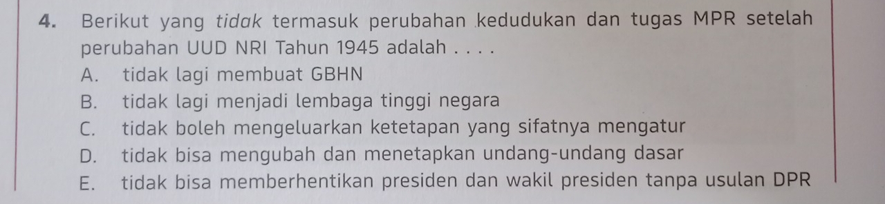 Berikut yang tidɑk termasuk perubahan kedudukan dan tugas MPR setelah
perubahan UUD NRI Tahun 1945 adalah . . . .
A. tidak lagi membuat GBHN
B. tidak lagi menjadi lembaga tinggi negara
C. tidak boleh mengeluarkan ketetapan yang sifatnya mengatur
D. tidak bisa mengubah dan menetapkan undang-undang dasar
E. tidak bisa memberhentikan presiden dan wakil presiden tanpa usulan DPR