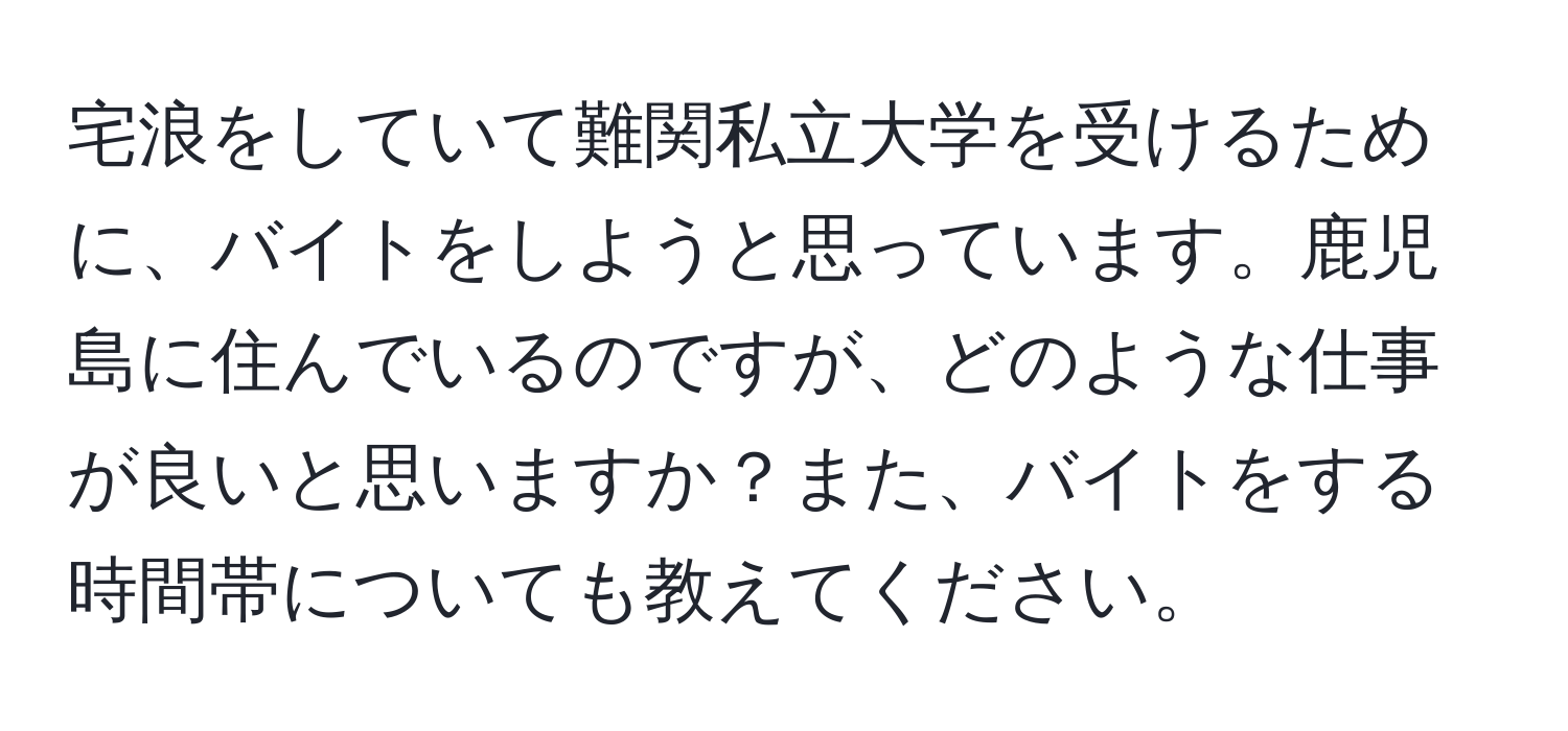 宅浪をしていて難関私立大学を受けるために、バイトをしようと思っています。鹿児島に住んでいるのですが、どのような仕事が良いと思いますか？また、バイトをする時間帯についても教えてください。