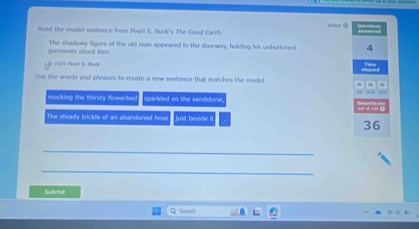 Video ⑥ Questions 
Read the model sentence from Pearl S. Buck's The Good Earth. answered 
The shadowy figure of the old man appeared in the doorway, holding his unbuttoned 4
garments about him. 
© 191 Pearl S. Buck ellapsed Time 
Use the words and phrases to create a new sentence that matches the model. 
∞0 06 59 
, 
mocking the thirsty flowerbed sparkled on the sandstone. SmartScore 
out of 100 0 
The steady trickle of an abandoned hose just beside it
36
_ 
_ 
Submit 
Search
