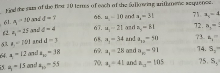 Find the sum of the first 10 terms of each of the following arithmetic sequence. 
61. a_1=10 and d=7
66. a_1=10 and a_4=31 71. a_5=4
62. a_1=25 and d=4
67. a_1=21 and a_5=81 72. a_3=5
63. a_1=101 and d=3
68. a_2=34 and a_10=50 73. a_1=
64. a_1=12 and a_10=38 69. a_1=28 and a_10=91
74. S_2=
70. a_4=41 S_5
5. a_1=15 and a_10=55 and a_12=105
75.