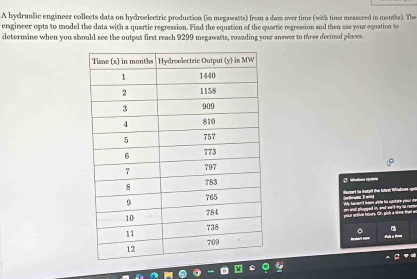 A hydraulic engineer collects data on hydroelectric production (in megawatts) from a dam over time (with time measured in months). The 
engineer opts to model the data with a quartic regression. Find the equation of the quartic regression and then use your equation to 
determine when you should see the output first reach 9299 megawatts, rounding your answer to three decimal places. 
D Windows Update 
Restart to install the latest Windows upd 
(estimate: 3 min) 
We haven't been able to update your de 
on and plugged in, and we'll try to resta 
your active hours. Or, pick a time that w 
Restart now Pick a tme
