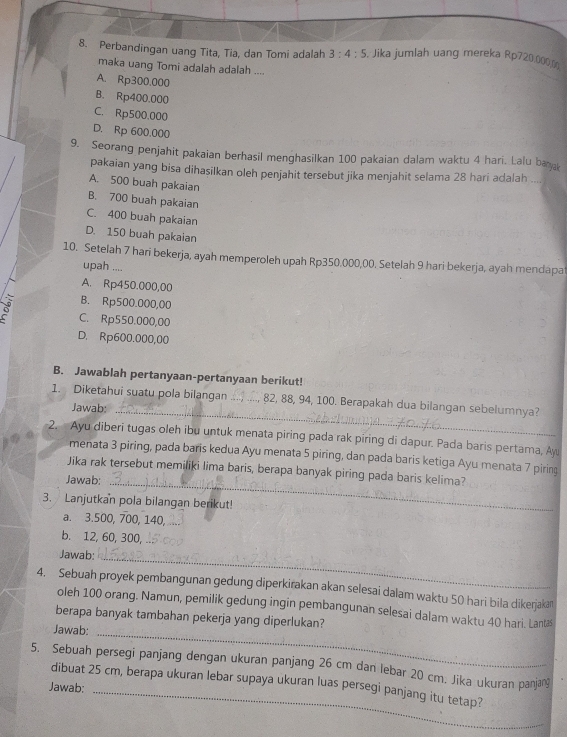 Perbandingan uang Tita, Tia, dan Tomi adalah 3:4:5 , Jika jumlah uang mereka Rp720.000 _
maka uang Tomi adalah adalah ....
A. Rp300.000
B. Rp400.000
C. Rp500.000
D. Rp 600.000
9. Seorang penjahit pakaian berhasil menghasilkan 100 pakaian dalam waktu 4 hari. Lalu bar
pakaian yang bisa dihasilkan oleh penjahit tersebut jika menjahit selama 28 hari adalah ....
A. 500 buah pakaian
B. 700 buah pakaian
C. 400 buah pakaian
D. 150 buah pakaian
10. Setelah 7 hari bekerja, ayah memperoleh upah Rp350.000,00. Setelah 9 hari bekerja, ayah mendapat
upah ....
A. Rp450.000,00
B. Rp500.000,00
a C. Rp550.000,00
D. Rp600.000,00
B. Jawablah pertanyaan-pertanyaan berikut!
1. Diketahui suatu pola bilangan _, 82, 88, 94, 100. Berapakah dua bilangan sebelumnya?
Jawab:_
2. Ayu diberi tugas oleh ibu untuk menata piring pada rak piring di dapur. Pada baris pertama, Ay
menata 3 piring, pada baris kedua Ayu menata 5 piring, dan pada baris ketiga Ayu menata 7 piring
Jika rak tersebut memiliki lima baris, berapa banyak piring pada baris kelima?
Jawab:
_
3. Lanjutkan pola bilangan berikut!
a. 3.500, 700, 140,_
b. 12, 60, 300,
_
Jawab:
4. Sebuah proyek pembangunan gedung diperkirakan akan selesai dalam waktu 50 hari bila dikerjaka
_
oleh 100 orang. Namun, pemilik gedung ingin pembangunan selesai dalam waktu 40 hari. Lantæs
berapa banyak tambahan pekerja yang diperlukan?
Jawab:
_
5. Sebuah persegi panjang dengan ukuran panjang 26 cm dan lebar 20 cm. Jika ukuran panjan
dibuat 25 cm, berapa ukuran lebar supaya ukuran luas persegi panjang itu tetap?
Jawab: