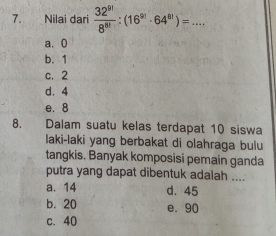 Nilai dari  32^(9!)/8^(8!) :(16^(9!)· 64^(8!))=... _
a. 0
b. 1
c. 2
d. 4
e. 8
8. Dalam suatu kelas terdapat 10 siswa
laki-laki yang berbakat di olahraga bulu
tangkis. Banyak komposisi pemain ganda
putra yang dapat dibentuk adalah ....
a. 14 d. 45
b. 20 e. 90
c. 40