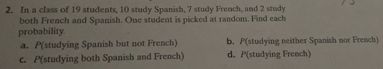 In a class of 19 students, 10 study Spanish, 7 study French, and 2 study
both French and Spanish. One student is picked at random. Find each
probability.
a. P(studying Spanish but not French) b. P(studying neither Spanish nor French)
c. P(studying both Spanish and French) d. P(studying French)