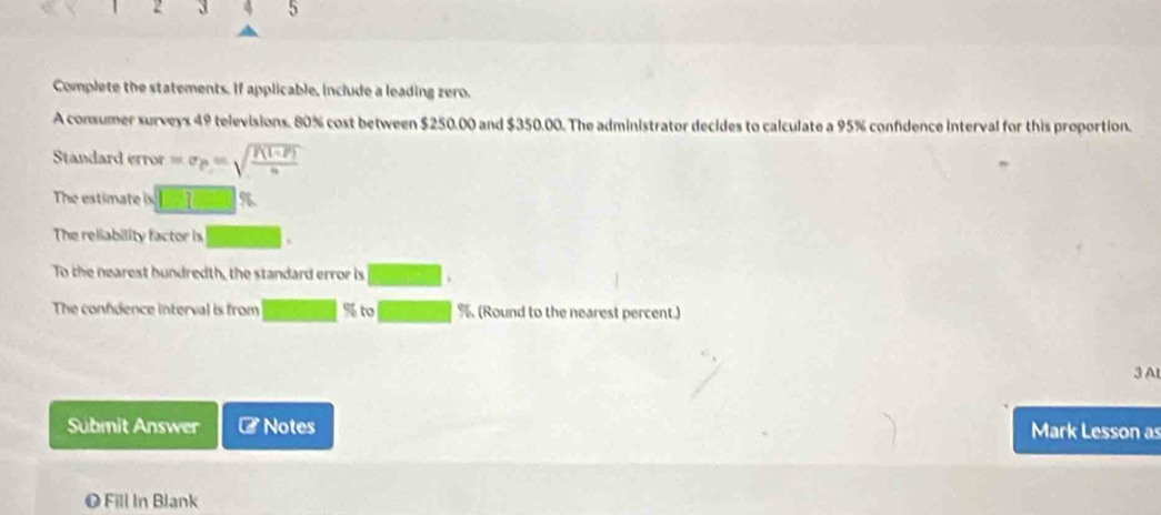 2 3 4 5 
Complete the statements. If applicable, include a leading zero. 
A consumer surveys 49 televisions. 80% cost between $250.00 and $350.00. The administrator decides to calculate a 95% confidence interval for this proportion. 
Standard error =v_P=sqrt(frac P(1-P))n
The estimate is -31 6 
The reliability factor is 
To the nearest hundredth, the standard error is 
The confdence interval is from % to % (Round to the nearest percent.) 
3 A 
Sübmit Answer # Notes Mark Lesson as 
O Fill In Blank