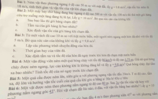 Ném vật theo phương ngang ở độ cao 50 m so với mặt đất, lày g=9.8m/s^2 , vận tốc lúc sén là
18 m/s, tính thời gian và vận tốc của vật khi chạm đất
Bài 2: Một máy bay chở hàng đang boy sgaag ở độ cao 500 m với vậa tòc 100 m/s thì thā một gới hàng
cứu trợ xuống một làng đang bị lũ hạt. Lầy g=10m^2s^2 Bỏó qua sức cám của không khi
a Sau bao lâu thì gối hàng chạm đất?
b. Tầm xa của gới hàng là bao nhiêu?
c. Xác định vận tốc của gôi hàng khi chạm đấ
Bài 3: Từ một vách đá cao 10 m so với mặt nước biển, một người nêm ngang một bòn đá nhỏ với tốc đội
5 m/s. Bó qua sức củn của không khí và lấy g=9,8m/s^2.
a. Lập các phương trình chuyên động của hòn đá
b.Thời gian bay của viên đá.
c.Xác định tầm xa và tốc độ của hòn đá ngay trước khi hòn đá chạm một sước biển
Bài 4: Một vận động viên ném một quả bóng chày với tốc độ 20 km/h từ độ cao 1,75 m. Giả sử quả bóng
chây được ném ngang, lực cán không khi là không đảng kế và lấy g=9.8m/s^2 Quả bóng chây đại tàn
xa bao nhiêu? Tính tốc độ của nó ngay trước khi chạn đầ
Bài S: Một quả cầu được nêm lên, xiên gốc α với phưng agang vận tốc đầu 20m/s. T m độ cao, tàm
xa, độ lớn và hướng vận tốc cuối của quá cầu khi góc a bằng a/ 30o b/ 45o c/ 60o
Bài 6: Một vật được ném theo phương nằm ngang từ độ cao 80 m. Sau la vận tốc của vật hợp với g=10
phương nằm ngang góc 45° 7. Hội vật chạm đất lúc nào, ở đầu, với vận tốc bằng bao nhiệy? Lây
c b  đầu 4 m/s theo phoong xiên 45° so với phương năn