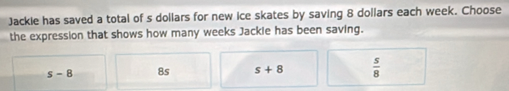 Jackie has saved a total of s dollars for new ice skates by saving 8 dollars each week. Choose
the expression that shows how many weeks Jackle has been saving.
s-8
8s
s+8
 s/8 