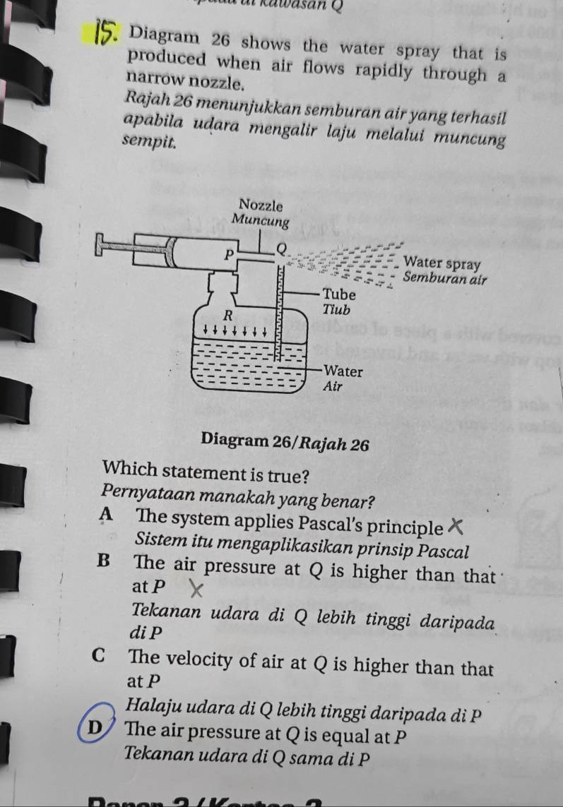 a kawasan Q 
Diagram 26 shows the water spray that is
produced when air flows rapidly through a
narrow nozzle.
Rajah 26 menunjukkan semburan air yang terhasil
apabila udara mengalir laju melalui muncung
sempit.
Water spray
Semburan air
Diagram 26/Rajah 26
Which statement is true?
Pernyataan manakah yang benar?
A The system applies Pascal’s principle
Sistem itu mengaplikasikan prinsip Pascal
B The air pressure at Q is higher than that
at P
Tekanan udara di Q lebih tinggi daripada
di P
C The velocity of air at Q is higher than that
at P
Halaju udara di Q lebih tinggi daripada di P
D The air pressure at Q is equal at P
Tekanan udara di Q sama di P