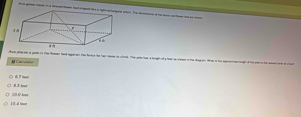 Ava grows roses in a fenced flower bed shaped lr prism. The dimensions of the fence and flower bed are shown.
Ava places a pole in the flower bed against the fence for her roses to climb. The pole has a length of p feet as shown in the diagram. What is the approximate length of the pole to the nearest tenth of a foot?
Calculator
6.7 feet
8.5 feet
10.0 feet
10.4 feet