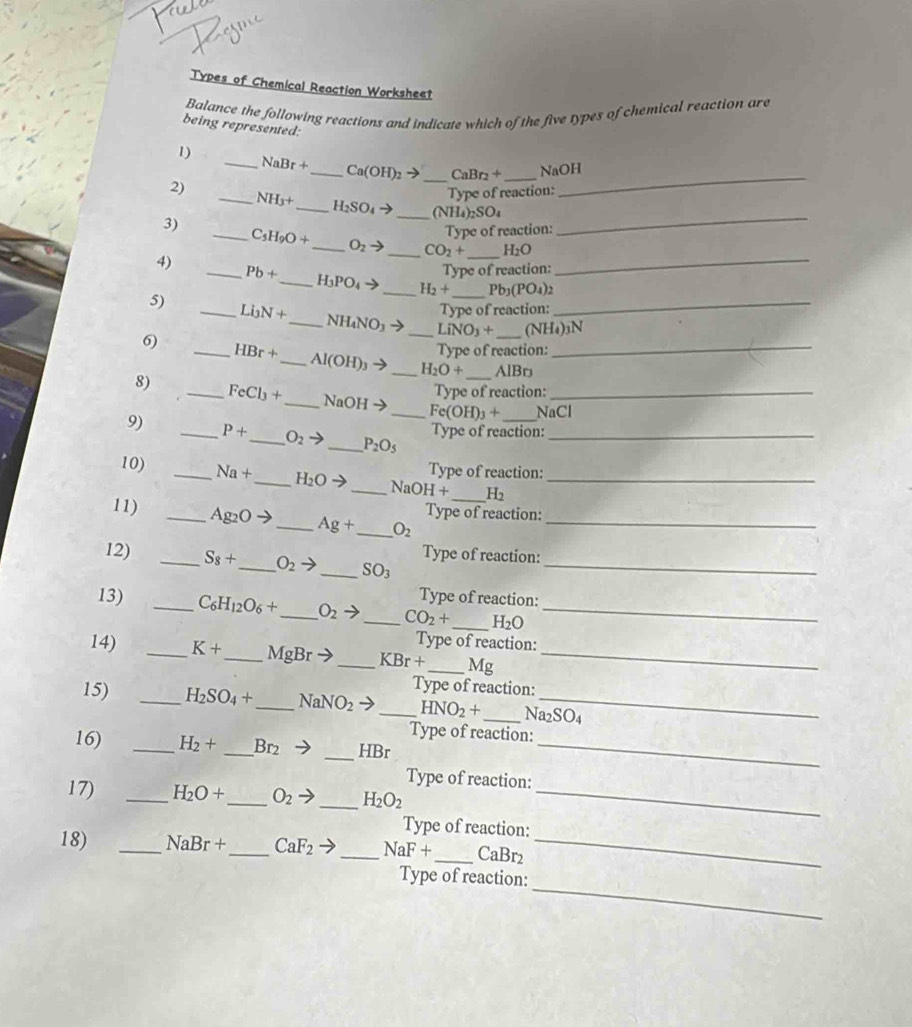 Types of Chemical Reaction Worksheet
Balance the following reactions and indicate which of the five types of chemical reaction are
being represented:
1)
_ NaBr+ Ca(OH)_2to CaBr_2+
2) ___NaOH
Type of reaction:
_
_ NH_3+ _ H_2SO_4to _ (NH_4)_2SO_4
Type of reaction:
_
3) _ C_5H_9O+ _ O_2to _ CO_2+ _ H_2O
4)
Type of reaction:
_ Pb+ _ H_3PO_4to _ H_2+ _ Pb_3(PO_4)_2
Type of reaction:
5) _ Li_3N+ _ NH_4NO_3- _ LiNO_3+ _ (NH₄)3N
Type of reaction:
6) _ HBr+ _ Al(OH) _ H_2O+ _AlBr_
Type of reaction:
8) _ FeCl_3+ _ NaOH →_ Fe(OH)_3+ _NaCl
9) _ P+ _ O_2to _ P_2O_5 _
Type of reaction:
Type of reaction:
10) _ Na+ _ H_2Oto _ NaOH+ _ H_2 _
Type of reaction:
11) _ Ag_2O+ _ Ag+ _ O_2 _
Type of reaction:
12) _ S_8+ _ O_2to _ SO_3 _
Type of reaction:
13) _ C_6H_12O_6+ _ O_2to _ CO_2+ _ H_2O _
Type of reaction:
14) _ K+ _ MgBrto _ KBr+ _ Mg_
Type of reaction:
15) _ H_2SO_4+ _ NaNO_2to _ HNO_2+ _ Na₂SO4
Type of reaction:
16) _ H_2+ _ Br_2 to _HBr_
Type of reaction:
17) _ H_2O+ _ O_2to _ H_2O_2 _
Type of reaction:
18) _ NaBr+ _ CaF_2 _ NaF+ _ CaBr2_
_
Type of reaction: