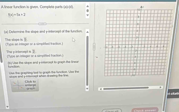 A linear function is given. Complete parts (a)-(d).
f(x)=5x+2
(a) Determine the slope and y-intercept of the function. 
The slope is 5. 
(Type an integer or a simplified fraction.) 
The y-intercept is 2. 
(Type an integer or a simplified fraction.) 
(b) Use the slope and y-intercept to graph the linear 
function 
Use the graphing tool to graph the function. Use the 
slope and y-intercept when drawing the line. 
Click to 
enlarge 
graph 
q 
t citati 
Check answer