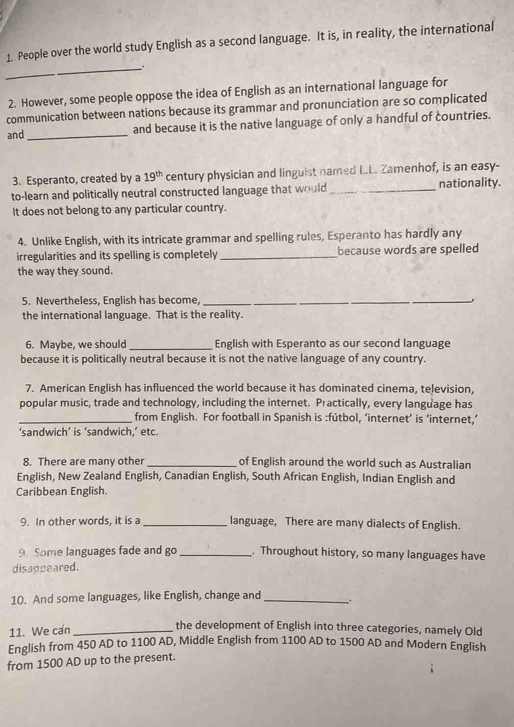 People over the world study English as a second language. It is, in reality, the international 
_. 
2. However, some people oppose the idea of English as an international language for 
communication between nations because its grammar and pronunciation are so complicated 
and_ and because it is the native language of only a handful of countries. 
3. Esperanto, created by a 19^(th) century physician and linguist named L.L. Zamenhof, is an easy- 
to-learn and politically neutral constructed language that would_ 
nationality. 
It does not belong to any particular country. 
4. Unlike English, with its intricate grammar and spelling rules, Esperanto has hardly any 
irregularities and its spelling is completely _because words are spelled 
the way they sound. 
5. Nevertheless, English has become,_ 
the international language. That is the reality. 
6. Maybe, we should_ English with Esperanto as our second language 
because it is politically neutral because it is not the native language of any country. 
7. American English has influenced the world because it has dominated cinema, television, 
popular music, trade and technology, including the internet. Practically, every language has 
_from English. For football in Spanish is :fútbol, ‘internet’ is ‘internet,’ 
‘sandwich’ is ‘sandwich,’ etc. 
8. There are many other_ of English around the world such as Australian 
English, New Zealand English, Canadian English, South African English, Indian English and 
Caribbean English. 
9. In other words, it is a _language, There are many dialects of English. 
Some languages fade and go _. Throughout history, so many languages have 
disappeared. 
10. And some languages, like English, change and_ 
11. We can_ 
the development of English into three categories, namely Old 
English from 450 AD to 1100 AD, Middle English from 1100 AD to 1500 AD and Modern English 
from 1500 AD up to the present.