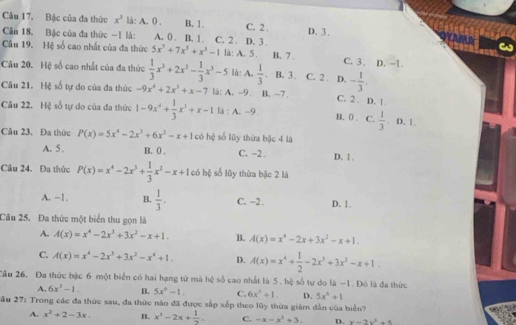 Bậc của đa thức x^3 là: A. 0 . B. 1、 C. 2 . D.3 .
Câu 18. Bậc của đa thức -1 là: A. 0. B. 1. C. 2 . D. 3 .
Câu 19. Hệ số cao nhất của đa thức 5x^7+7x^5+x^3-1 là: A. 5. B. 7 . C. 3 . D. -1.
Câu 20. Hệ số cao nhất của đa thức  1/3 x^3+2x^2- 1/3 x^3-5 là: A.  1/3  B. 3 . C. 2 . D. - 1/3 .
Câu 21. Hệ số tự do của đa thức -9x^4+2x^3+x-7 là: A. -9. B. -7. C. 2. D. 1.
Câu 22. Hệ số tự do của đa thức 1-9x^4+ 1/3 x^3+x-1 là : A. -9. B. (). C.  1/3  a D. 1.
Câu 23, Đa thức P(x)=5x^4-2x^3+6x^2-x+1 có hệ số lũy thừa bậc 4 là
A. 5 . B. 0 . C. -2 . D. 1.
Câu 24. Đa thức P(x)=x^4-2x^3+ 1/3 x^2-x+1c có hệ số lũy thừa bậc 2 là
A. -1. B.  1/3 . C. -2 . D. 1.
Câu 25. Đa thức một biến thu gọn là
A. A(x)=x^4-2x^3+3x^2-x+1. B. A(x)=x^4-2x+3x^2-x+1.
C. A(x)=x^4-2x^3+3x^2-x^4+1. D. A(x)=x^4+ 1/2 -2x^3+3x^2-x+1.
Câu 26. Đa thức bậc 6 một biển có hai hạng tử mà hệ số cao nhất là 5 . hệ số tự do là -1. Đó là đa thức
B.
A. 6x^3-1. 5x^6-1. C. 6x^3+1. D. 5x^6+1
2ầu 27: Trong các đa thức sau, đa thức nảo đã được sắp xếp theo lũy thừa giảm dần của biển?
A. x^2+2-3x. B. x^3-2x+ 1/2 . C. -x-x^3+3. D. y=2y^2+5