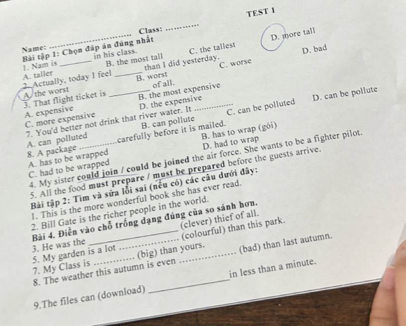 TEST 1
D. more tall
Name: _Class:
_
Bài tập 1: Chọn đáp án đúng nhất
than I did yesterday. D. bad
1. Nam is in his class.
B. the most tall
A. taller __C. the tallest
C. worse
2. Actually, today I feel B. worst
of all.
A the worst
3. That flight ticket is _B. the most expensive
C. more expensive D. the expensive
A. expensive
7. You'd better not drink that river water. It C. can be polluted D. can be pollute
B. can pollute
A. can polluted carefully before it is mailed.
A. has to be wrapped B. has to wrap (gói)
8. A package
C. had to be wrapped D. had to wrap
4. My sister could join / could be joined the air force. She wants to be a fighter pilot
5. All the food must prepare / must be prepared before the guests arrive.
Bài tập 2: Tìm và sửa lỗi sai (nếu có) các câu dưới đây:
1. This is the more wonderful book she has ever read.
2. Bill Gate is the richer people in the world.
Bài 4. Điền vào chỗ trống dạng đúng của so sánh hơn,
3. He was the __(clever) thief of all.
5. My garden is a lot _(colourful) than this park.
7. My Class is (big) than yours. (bad) than last autumn.
8. The weather this autumn is even
9.The files can (download) _in less than a minute.