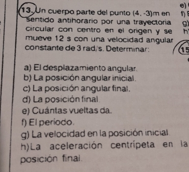 Un cuerpo parte del punto (4,-3)m en 1) 
Sentido antihorario por una trayectoria g)
circular con centro en el origen y se h
mueve 12 s con una velocidad angular 
constante de 3 rad/s. Determinar: 15
a) El desplazamiento angular.
b) La posición angular inicial.
c) La posición angular final.
d) La posición final
e) Cuántas vueltas da.
f) El periodo.
g) La velocidad en la posición inicial.
h)La aceleración centrípeta en la
posición final.