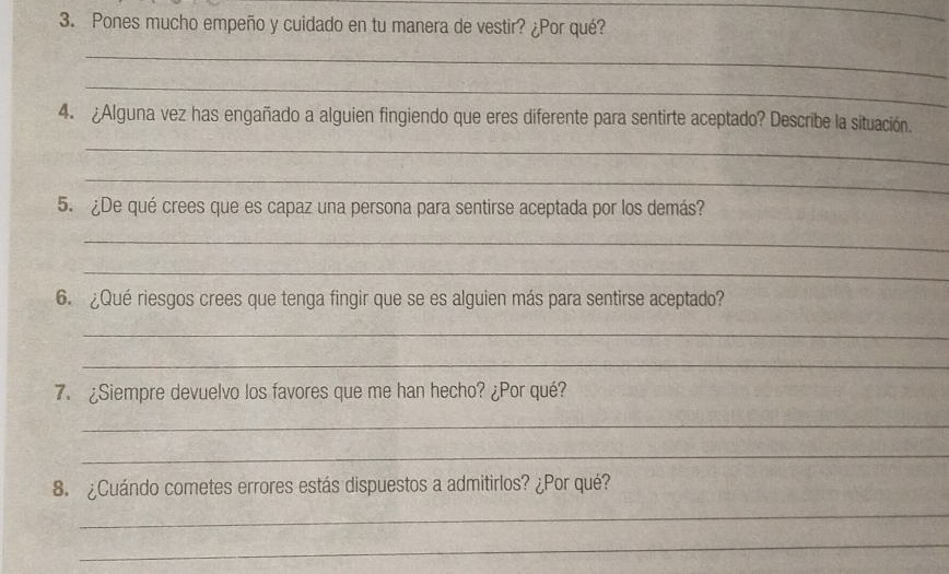 Pones mucho empeño y cuidado en tu manera de vestir? ¿Por qué? 
_ 
_ 
_ 
4. ¿Alguna vez has engañado a alguien fingiendo que eres diferente para sentirte aceptado? Describe la situación. 
_ 
_ 
5. ¿De qué crees que es capaz una persona para sentirse aceptada por los demás? 
_ 
_ 
6. ¿Qué riesgos crees que tenga fingir que se es alguien más para sentirse aceptado? 
_ 
_ 
7. ¿Siempre devuelvo los favores que me han hecho? ¿Por qué? 
_ 
_ 
8. ¿Cuándo cometes errores estás dispuestos a admitirlos? ¿Por qué? 
_ 
_