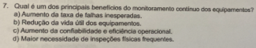 Qual é um dos principais benefícios do monitoramento contínuo dos equipamentos?
a) Aumento da taxa de falhas inesperadas.
b) Redução da vida útil dos equipamentos.
c) Aumento da confiabilidade e eficiência operacional.
d) Maior necessidade de inspeções físicas frequentes.