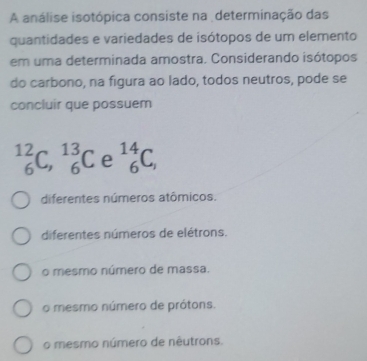 A análise isotópica consiste na determinação das
quantidades e variedades de isótopos de um elemento
em uma determinada amostra. Considerando isótopos
do carbono, na figura ao lado, todos neutros, pode se
concluir que possuem
_6^((12)C, _6^(13)C e _6^(14)C_,)
diferentes números atômicos.
diferentes números de elétrons.
o mesmo número de massa.
o mesmo número de prótons.
o mesmo número de nêutrons.