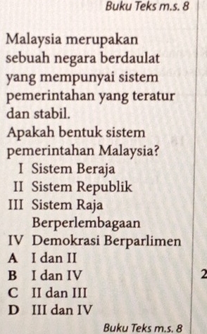 Buku Teks m.s. 8
Malaysia merupakan
sebuah negara berdaulat
yang mempunyai sistem
pemerintahan yang teratur
dan stabil.
Apakah bentuk sistem
pemerintahan Malaysia?
I Sistem Beraja
II Sistem Republik
III Sistem Raja
Berperlembagaan
IV Demokrasi Berparlimen
A I dan II
B I dan IV 2
C II dan III
D III dan IV
Buku Teks m.s. 8