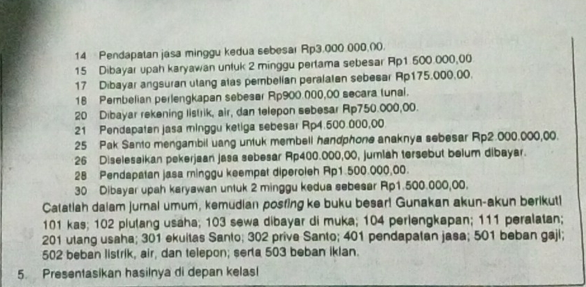 Pendapatan jasa minggu kedua sebesar Rp3.000 000.00. 
15 Dibayar upah karyawan untuk 2 minggu pertama sebesar Ap1 500.000,00
17 Dibayar angsuran utang atas pembellan peralatan sebesar Ap175.000,00. 
18 Pembelian perlengkapan sebesar Rp900.000,00 secara tunal. 
20 Dibayar rekening listrik, air, dan telepon sebesar Rp750.000,00. 
21 Pendapaten jasa minggu ketiga sebesar Rp4.500.000,00
25 Pak Santo mengambil uang untuk membell handphone anaknya sebesar Rp2.000.000,00. 
26 Diseleseikan pekerjaan jasa sebesar Rp400.000,00, jumlah tersebut belum dibayar.
28 Pendapatan jasa minggu keempat diperoleh Rp1.500.000.00.
30 Dibsyar upah karyawan untuk 2 minggu kedua sebesar Rp1.500.000,00. 
Catatiah dalam jurnal umum, kemudian posfing ke buku besar! Gunakan akun-akun berikuti
101 kas; 102 plutang usaha; 103 sewa dibayar di muka; 104 perlengkapan; 111 peralatan;
201 utang usaha; 301 ekultas Santo; 302 prive Santo; 401 pendapatan jasa; 501 beban gajl;
502 beban listrik, air, dan telepon; serta 503 beban ikian. 
5. Presentasikan hasilnya di depan kelas!