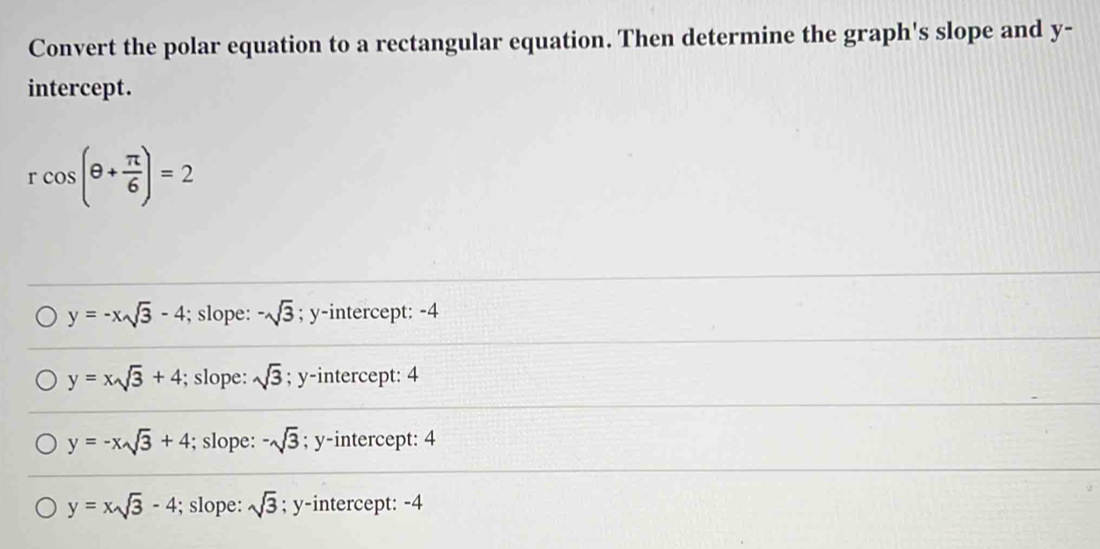 Convert the polar equation to a rectangular equation. Then determine the graph's slope and y -
intercept.
rcos (θ + π /6 )=2
y=-xsqrt(3)-4; slope: -sqrt(3); y-intercept: -4
y=xsqrt(3)+4; slope: sqrt(3); y-intercept: 4
y=-xsqrt(3)+4; slope: -sqrt(3); y-intercept: 4
y=xsqrt(3)-4; slope: sqrt(3); y-intercept: -4