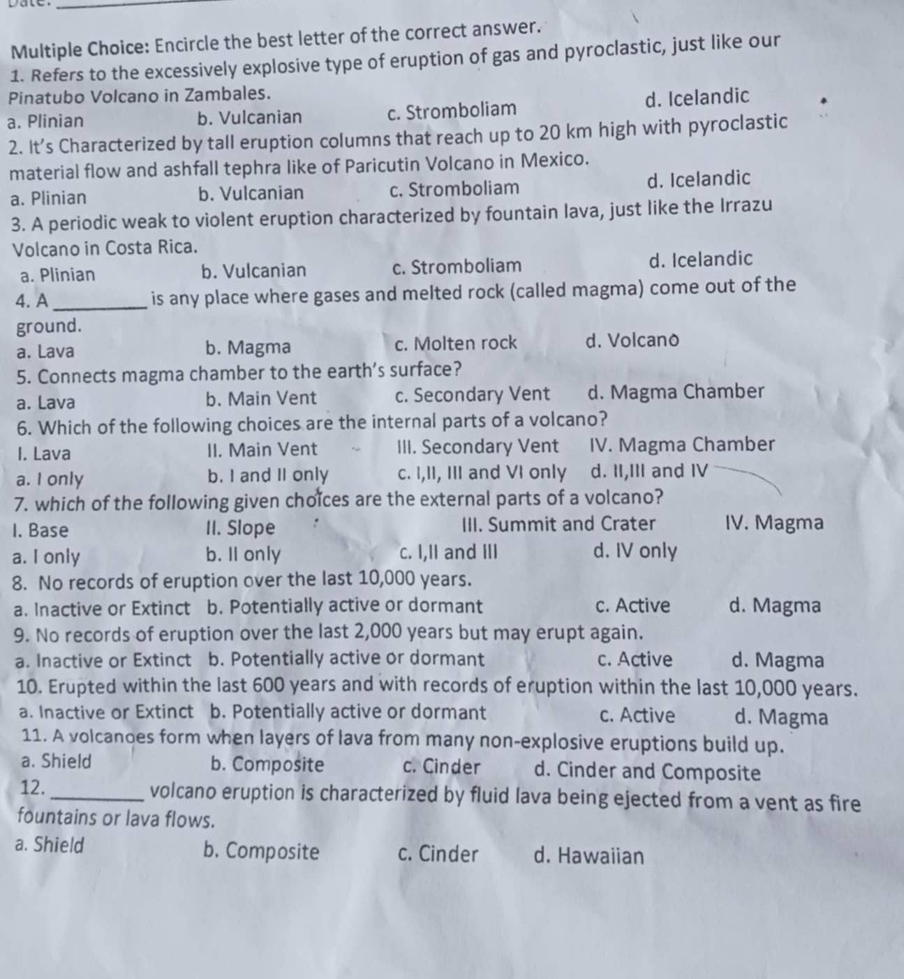 Encircle the best letter of the correct answer.
1. Refers to the excessively explosive type of eruption of gas and pyroclastic, just like our
Pinatubo Volcano in Zambales.
a. Plinian b. Vulcanian c. Stromboliam d. Icelandic
2. It's Characterized by tall eruption columns that reach up to 20 km high with pyroclastic
material flow and ashfall tephra like of Paricutin Volcano in Mexico.
a. Plinian b. Vulcanian c. Stromboliam d. Icelandic
3. A periodic weak to violent eruption characterized by fountain lava, just like the Irrazu
Volcano in Costa Rica.
a. Plinian b. Vulcanian c. Stromboliam d. Icelandic
4. A_ is any place where gases and melted rock (called magma) come out of the
ground.
a. Lava b. Magma c. Molten rock d. Volcano
5. Connects magma chamber to the earth’s surface?
a. Lava b. Main Vent c. Secondary Vent d. Magma Chamber
6. Which of the following choices are the internal parts of a volcano?
I. Lava II. Main Vent III. Secondary Vent IV. Magma Chamber
a. I only b. I and II only c. I,II, III and VI only d. II,III and IV
7. which of the following given choïces are the external parts of a volcano?
I. Base II. Slope : III. Summit and Crater IV. Magma
a. I only b. Il only c. I,II and III d. IV only
8. No records of eruption over the last 10,000 years.
a. Inactive or Extinct b. Potentially active or dormant c. Active d. Magma
9. No records of eruption over the last 2,000 years but may erupt again.
a. Inactive or Extinct b. Potentially active or dormant c. Active d. Magma
10. Erupted within the last 600 years and with records of eruption within the last 10,000 years.
a. Inactive or Extinct b. Potentially active or dormant c. Active d. Magma
11. A volcanoes form when layers of lava from many non-explosive eruptions build up.
a. Shield b. Composite c. Cinder d. Cinder and Composite
12._ volcano eruption is characterized by fluid lava being ejected from a vent as fire
fountains or lava flows.
a. Shield b. Composite c. Cinder d. Hawaiian