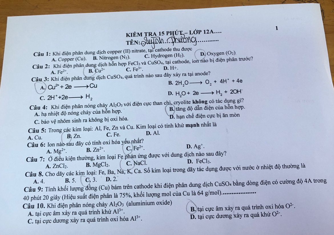 KIÊM TRA 15 PHÚT - LớP 12A....
TêN:.
Câu 1: Khi điện phân dung dịch copper (II) nitrate, tại cathode thu được
A. Copper (Cu). B. Nitrogen (N_2). C. Hydrogen (H_2). D. Oxygen (O_2).
Câu 2: Khi điện phân dung dịch hỗn hợp FeCl_3 và CuSO_4 , tại cathode, ion nào bị điện phân trước?
A. Fe^(2+). B. Cu^(2+) C. Fe^(3+). D. H+.
Câu 3: Khi điện phân dung dịch CuSO_4, , quá trình nào sau đây xảy ra tại anode?
A. Cu^(2+)+2eto Cu B. 2H_2Oto O_2+4H^++4e
C. 2H^++2eto H_2
D. H_2O+2eto H_2+2OH^-
Câu 4: Khi điện phân nóng chảy Al_2O_3 với điện cực than chì, cryolite không có tác dụng gì?
A. hạ nhiệt độ nóng chảy của hỗn hợp.  B. tăng độ dẫn điện của hỗn hợp.
C. bảo vệ nhôm sinh ra không bị oxi hóa. D. hạn chế điện cực bị ăn mòn
Câu 5: Trong các kim loại: Al, Fe, Zn và Cu. Kim loại có tính khử mạnh nhất là
A. Cu. B, Zn. C. Fe. D. Al.
Câu 6: Ion nào sau đây có tính oxi hóa yếu nhất?
A. Mg^(2+). B. Zn^(2+). C. Fe^(2+). D. Ag⁺.
Câu 7: Ở điều kiện thường, kim loại Fe phản ứng được với dung dịch nào sau đây?
A. ZnCl_2. B. MgCl_2. C. NaCl. D. FeCl_3.
Câu 8. Cho dãy các kim loại: Fe, Ba, Na, K, Ca. Số kim loại trong dãy tác dụng được với nước ở nhiệt độ thường là
A. 4. B. 5. 3 D. 2.
Câu 9: Tính khối lượng đồng (Cu) bám trên cathode khi điện phân dung dịch CuSO₄ bằng dòng điện có cường độ 4A trong
40 phút 20 giây (Hiệu suất điện phân là 75%, khối lượng mol của Cu là 64 g/mol)_
Câu 10. Khi điện phân nóng chảy Al_2O_3 (aluminium oxide)
A. tại cực âm xảy ra quá trình khử Al^(3+). B. tại cực âm xảy ra quá trình oxi hóa O^(2-).
C. tại cực dương xảy ra quá trình oxi hóa Al^(3+). D. tại cực dương xảy ra quá khử O^(2-).