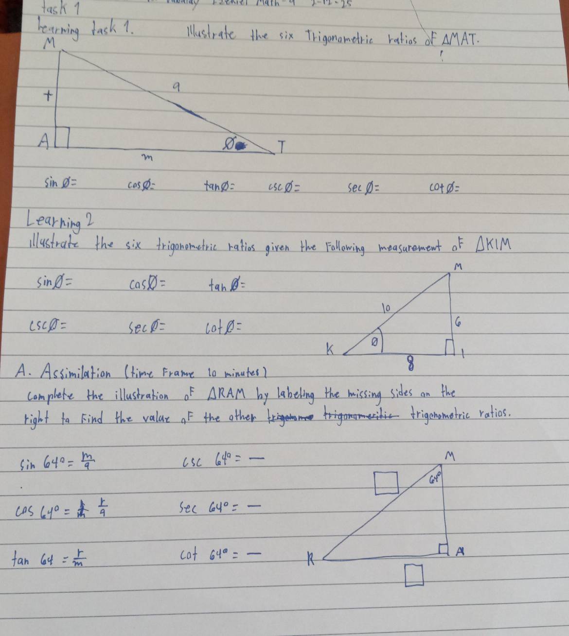 task 1 seiny ratme fath7
hearning task 1. △ MAT.
sin phi = coss= tan phi = csc phi = sec phi = cot phi =
Learning?
illustrate the six frigonometric ratios given the Following measurement of △ KIM
sin phi =
cos phi = tan phi =
csc phi =
sec phi = cot phi =
A. Assimilation (time Frame to minutes?
complete the illustration of △ RAM by labeling the missing sides on the
right ta Find the valae of the other to
frigonometric ratios.
sin 64°= m/9 
csc 64^a=_ 
cos 64°= 1/m  1/9 
_ sec 64°=-
tan 64= r/m 
cot 64°= _