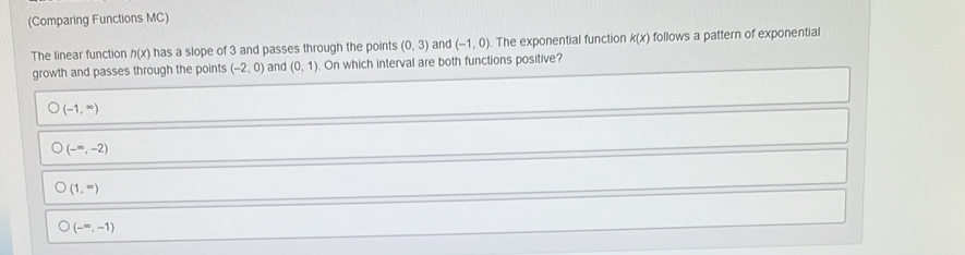 (Comparing Functions MC)
The linear function h(x) has a slope of 3 and passes through the points (0,3) and (-1,0) The exponential function k(x) follows a pattern of exponential
growth and passes through the points (-2,0) and (0,1) On which interval are both functions positive?
(-1,∈fty )
(-∈fty ,-2)
(1,∈fty )
(-∈fty ,-1)