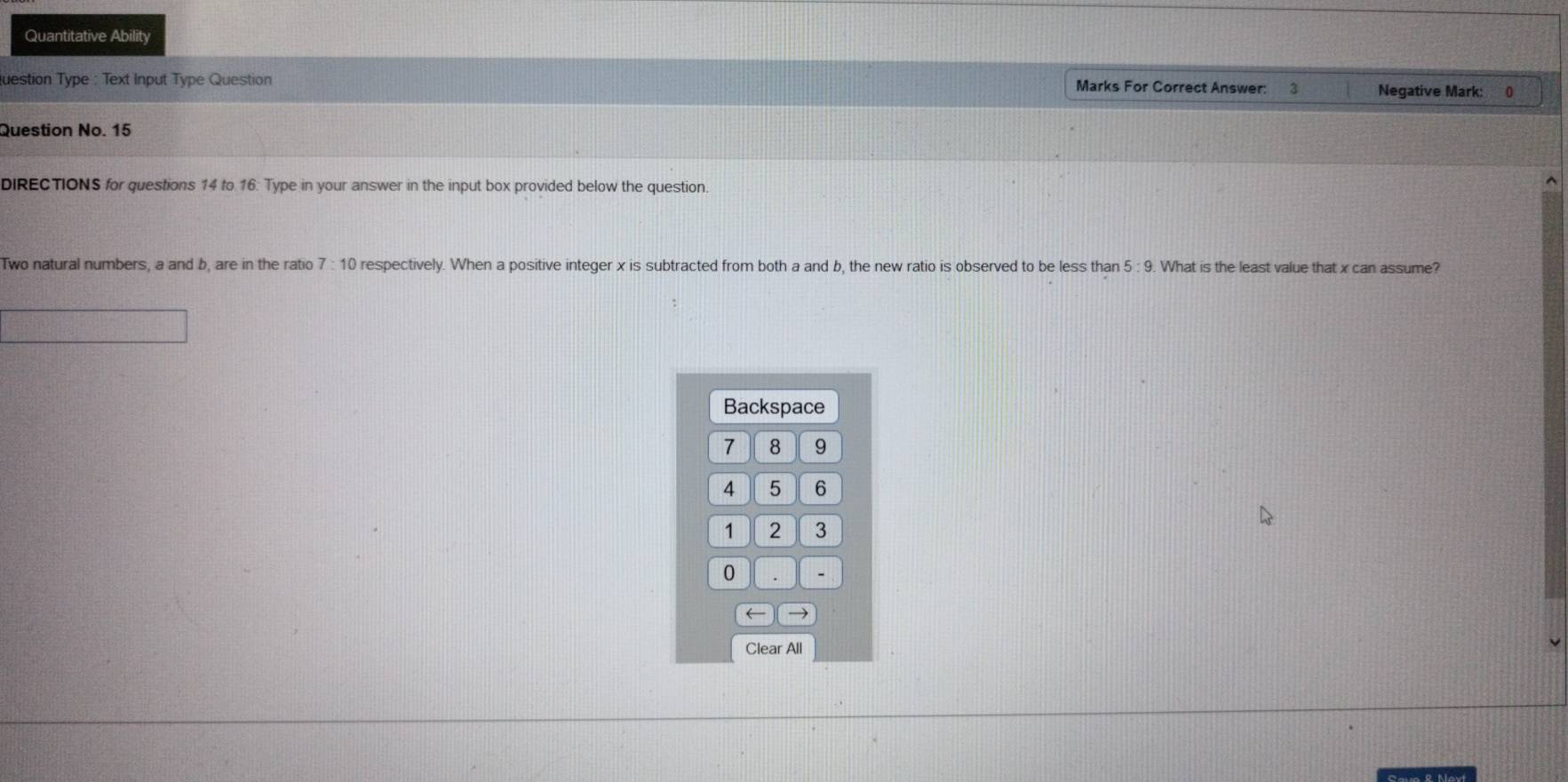 Quantitative Ability 
luestion Type : Text Input Type Question Marks For Correct Answer: 3 Negative Mark: 0 
Question No. 15 
DIRECTIONS for questions 14 to 16. Type in your answer in the input box provided below the question.
7:10
Two natural numbers, a and b, are in the ratio respectively. When a positive integer x is subtracted from both a and b, the new ratio is observed to be less than 5:9. What is the least value that x can assume? 
Backspace
7 8 9
4 5 6
1 2 3
0. - 
arrow → 
Clear All