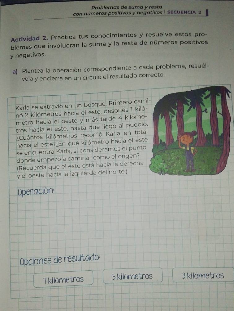 Problemas de suma y resta 
con números positivos y negativos | SECUENCIA 2 
Actividad 2. Practica tus conocimientos y resuelve estos pro- 
blemas que involucran la suma y la resta de números positivos 
y negativos. 
a) Plantea la operación correspondiente a cada problema, resuél- 
vela y encierra en un círculo el resultado correcto. 
Karla se extravió en un bosque. Primero cam 
nó 2 kilómetros hacia el este, después 1 kiló - 
metro hacia el oeste y más tarde 4 kilóme - 
tros hacia el este, hasta que liegó al pueblo 
¿Cuántos kilómetros recorrió Karla en total 
hacia el este?¿ En qué kilómetro hacia el este 
se encuentra Karla, si consideramos el punto 
donde empezó a caminar como el origen? 
(Recuerda que el este está hacia la derecha 
y el oeste hacia la izquierda del norte.) 
Operación: 
Opciones de resultado:
7 kilómetros 5 kilómetros 3 kilómetros