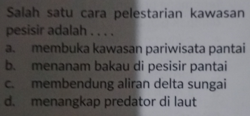 Salah satu cara pelestarian kawasan
pesisir adalah . . . .
a. membuka kawasan pariwisata pantai
b. menanam bakau di pesisir pantai
c. membendung aliran delta sungai
d. menangkap predator di laut