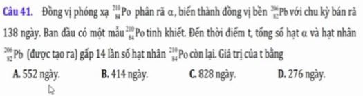 Đồng vị phóng xạ beginarrayr 210 84endarray o phân rã α, biến thành đồng vị bền _(82)^(356)Pb ới hu ỳ bán rã
1
138 ngày. Ban đầu có một mẫu beginarrayr 210 34endarray Po tinh khiết. Đến thời điểm t, tổng số hạt α và hạt nhân
beginarrayr 206 82endarray Pb (được tạo ra) gấp 14 lần số hạt nhân beginarrayr 210 84endarray Po còn lại. Giá trị của t bằng
A. 552 ngày. B. 414 ngày. C. 828 ngày. D. 276 ngày.