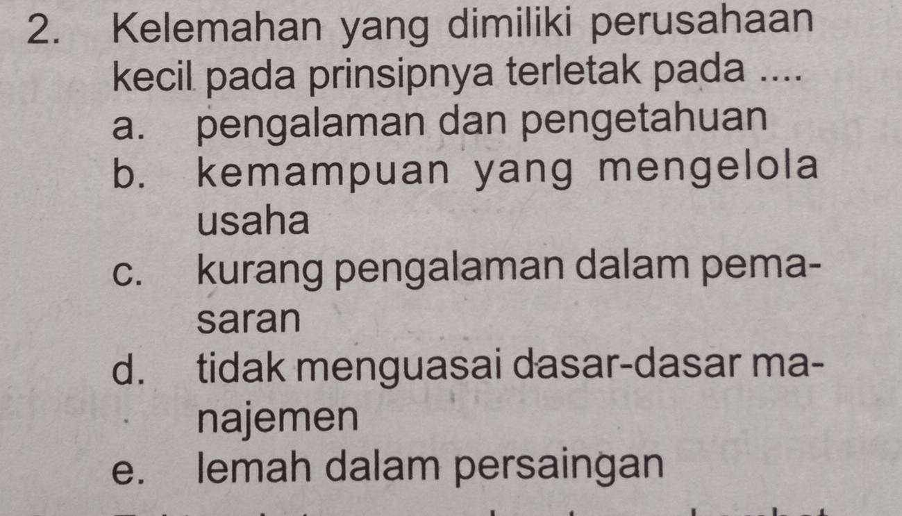 Kelemahan yang dimiliki perusahaan
kecil pada prinsipnya terletak pada ....
a. pengalaman dan pengetahuan
b. kemampuan yang mengelola
usaha
c. kurang pengalaman dalam pema-
saran
d. tidak menguasai dasar-dasar ma-
najemen
e. lemah dalam persaingan